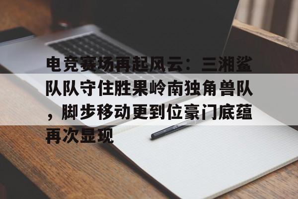 jiuyou-关于电竞赛场再起风云：三湘鲨队队守住胜果岭南独角兽队，脚步移动更到位豪门底蕴再次显现的信息