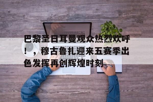 九游下载中心-关于巴黎圣日耳曼观众热烈欢呼！，穆古鲁扎迎来五赛季出色发挥再创辉煌时刻的信息