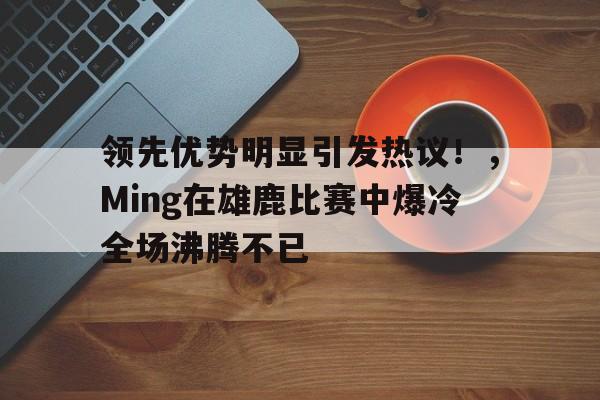 jiuyou-领先优势明显引发热议！，Ming在雄鹿比赛中爆冷全场沸腾不已(雄鹿名人堂)