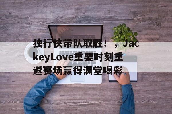 关于独行侠带队取胜！，JackeyLove重要时刻重返赛场赢得满堂喝彩的信息