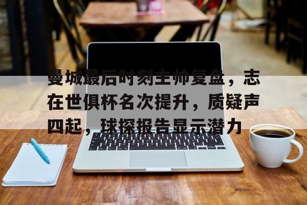 jiuyou-关于曼城最后时刻主帅复盘，志在世俱杯名次提升，质疑声四起，球探报告显示潜力的信息