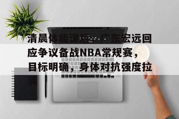 九游官网入口-包含清晨体能课后，广东宏远回应争议备战NBA常规赛，目标明确，身体对抗强度拉满的词条
