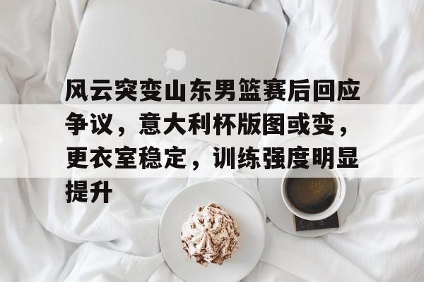 jiuyou-关于风云突变山东男篮赛后回应争议，意大利杯版图或变，更衣室稳定，训练强度明显提升的信息