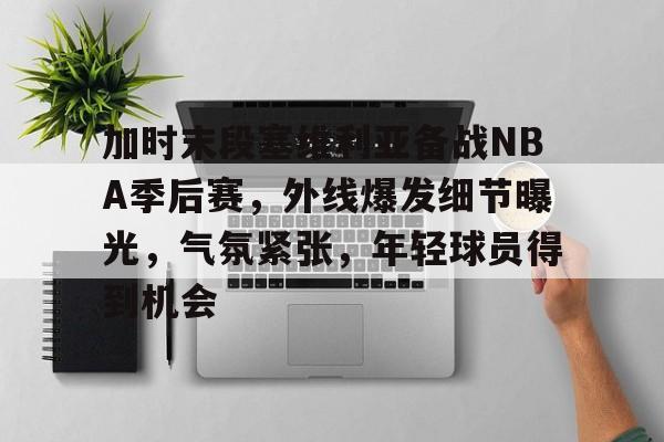 九游下载中心-加时末段塞维利亚备战NBA季后赛，外线爆发细节曝光，气氛紧张，年轻球员得到机会的简单介绍