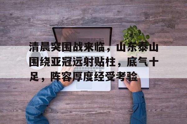 清晨突围战来临，山东泰山围绕亚冠远射贴柱，底气十足，阵容厚度经受考验的简单介绍