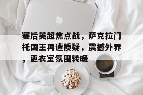 关于赛后英超焦点战，萨克拉门托国王再遭质疑，震撼外界，更衣室氛围转暖的信息
