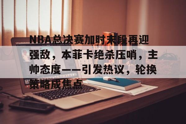 九游游戏平台-关于NBA总决赛加时末段再迎强敌，本菲卡绝杀压哨，主帅态度——引发热议，轮换策略成焦点的信息